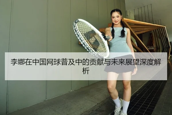 李娜在中国网球普及中的贡献与未来展望深度解析